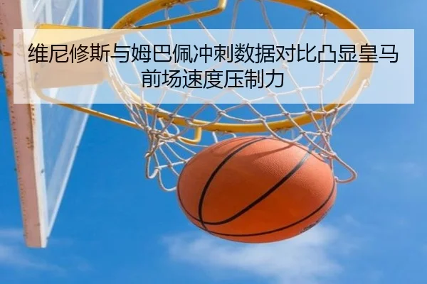 维尼修斯与姆巴佩冲刺数据对比凸显皇马前场速度压制力